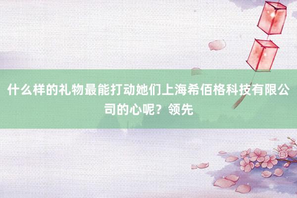 什么样的礼物最能打动她们上海希佰格科技有限公司的心呢？领先